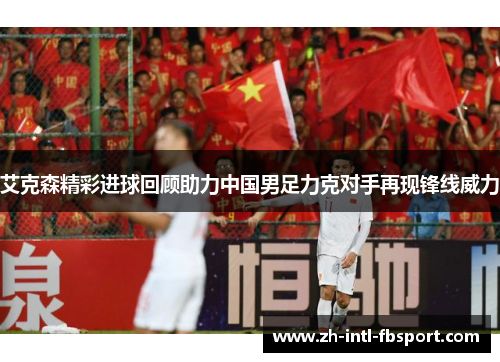 艾克森精彩进球回顾助力中国男足力克对手再现锋线威力