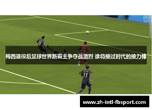 梅西退役后足球世界新霸主争夺战激烈 谁将接过时代的接力棒