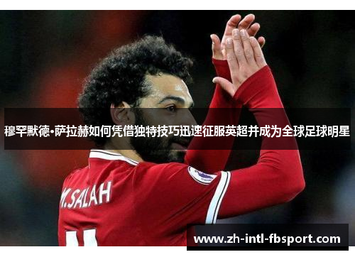 穆罕默德·萨拉赫如何凭借独特技巧迅速征服英超并成为全球足球明星